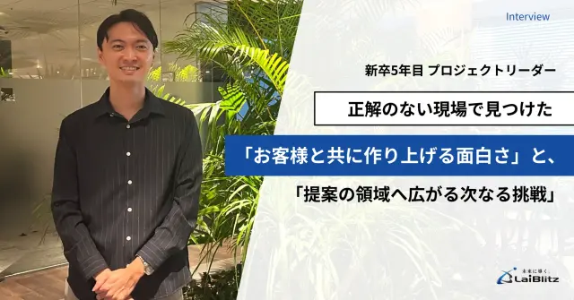 【新卒5年目 プロジェクトリーダー】正解のない現場で見つけた「お客様と共に作り上げる面白さ」と、「提案の領域へ広がる次なる挑戦」
